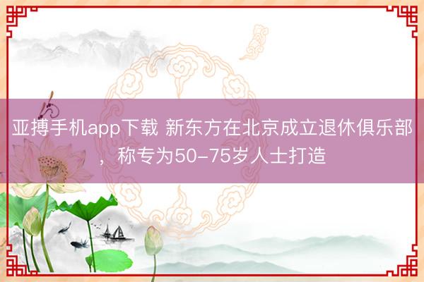 亚搏手机app下载 新东方在北京成立退休俱乐部，称专为50-75岁人士打造